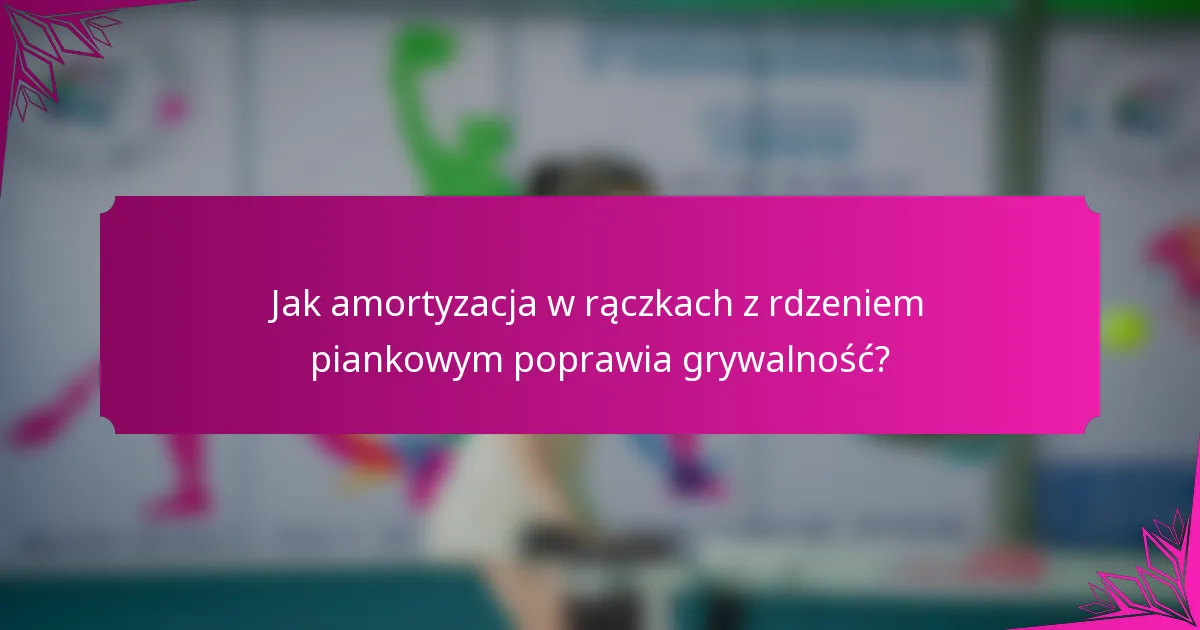 Jak amortyzacja w rączkach z rdzeniem piankowym poprawia grywalność?