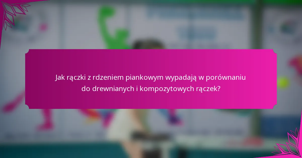 Jak rączki z rdzeniem piankowym wypadają w porównaniu do drewnianych i kompozytowych rączek?